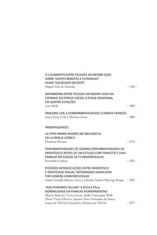 O CASAMENTO ENTRE PESSOAS DO MESMO SEXO.
SOBRE “GENTES REMOTAS E ESTRANHAS”
NUMA “SOCIEDADE DECENTE”
.
Miguel Vale de Almeida

– 153 –

MATRIMÔNIO ENTRE PESSOAS DO MESMO SEXO NA
ESPANHA. DO PERIGO SOCIAL À PLENA CIDADANIA,
EM QUATRO ESTAÇÕES
Luiz Mello

– 169 –

PARCERIA CIVIL E HOMOPARENTALIDADE: O DEBATE FRANCÊS
Anna Paula Uziel e Miriam Grossi
– 189 –
PARENTALIDADES
LA OTRA MAMÁ: MADRES NO BIOLÓGICAS
EN LA PAREJA LÉSBICA
Florencia Herrera

– 213 –

PERFORMATIVIDADES DE GÊNERO, PERFORMATIVIDADES DE
PARENTESCO: NOTAS DE UM ESTUDO COM TRAVESTIS E SUAS
FAMÍLIAS NA CIDADE DE FLORIANÓPOLIS/SC
Fernanda Cardozo
– 233 –
POSSÍVEIS INTERLOCUÇÕES ENTRE PARENTESCO
E IDENTIDADE SEXUAL: PATERNIDADE VIVENCIADA
POR HOMENS HOMO/BISSEXUAIS
André Geraldo Ribeiro Diniz e Cláudia Andréa Mayorga Borges – 253 –
“NÃO PODEMOS FALHAR”: A BUSCA PELA
NORMALIDADE EM FAMÍLIAS HOMOPARENTAIS
Marcos Roberto Vieira Garcia; André Guimarães Wolf;
Eliane Vieira Oliveira, Janaína Tizeo Fernandes de Souza;
Luana de Oliveira Gonçalves; Mariana de Oliveira

– 277 –

 