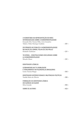 A HOMOFOBIA NA REPRESENTAÇÃO DE MÃES
HETEROSSEXUAIS SOBRE A HOMOPARENTALIDADE
Fernando Silva Teixeira Filho, Lívia Gonsalves
Toledo e Pedro Henrique Godinho

– 301 –

DO PRIVADO AO PÚBLICO: A HOMOPARENTALIDADE
NA PAUTA DO JORNAL FOLHA DE SÃO PAULO
Elizabeth Zambrano

– 321 –

YO OPINO... CONSTRUCCIONES DISCURSIVAS SOBRE
LA HOMOPARENTALIDAD
Micaela Libson

– 341 –

IDENTIDADES LÉSBICAS
LESBIANIDADE NA TV: VISIBILIDADE
E “APAGAMENTO” EM TELENOVELAS BRASILEIRAS
Lenise Santana Borges

– 363 –

IDENTIDADES INTERSECCIONAIS E MILITÂNCIAS POLÍTICAS
Vanilda Maria de Oliveira

– 385 –

FORMAÇÃO DA IDENTIDADE LÉSBICA:
DO SILÊNCIO AO QUEER
Silvia Gomide

– 405 –

SOBRE OS AUTORES

– 423 –

 