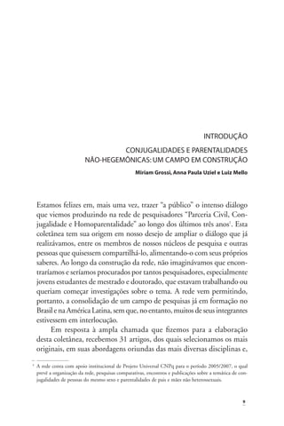 INTRODUÇÃO
CONJUGALIDADES E PARENTALIDADES
NÃO-HEGEMÔNICAS: UM CAMPO EM CONSTRUÇÃO
Miriam Grossi, Anna Paula Uziel e Luiz Mello

Estamos felizes em, mais uma vez, trazer “a público” o intenso diálogo
que viemos produzindo na rede de pesquisadores “Parceria Civil, Conjugalidade e Homoparentalidade” ao longo dos últimos três anos1. Esta
coletânea tem sua origem em nosso desejo de ampliar o diálogo que já
realizávamos, entre os membros de nossos núcleos de pesquisa e outras
pessoas que quisessem compartilhá-lo, alimentando-o com seus próprios
saberes. Ao longo da construção da rede, não imaginávamos que encontraríamos e seríamos procurados por tantos pesquisadores, especialmente
jovens estudantes de mestrado e doutorado, que estavam trabalhando ou
queriam começar investigações sobre o tema. A rede vem permitindo,
portanto, a consolidação de um campo de pesquisas já em formação no
Brasil e na América Latina, sem que, no entanto, muitos de seus integrantes
estivessem em interlocução.
Em resposta à ampla chamada que ﬁzemos para a elaboração
desta coletânea, recebemos 31 artigos, dos quais selecionamos os mais
originais, em suas abordagens oriundas das mais diversas disciplinas e,
1

A rede conta com apoio institucional de Projeto Universal CNPq para o período 2005/2007, o qual
prevê a organização da rede, pesquisas comparativas, encontros e publicações sobre a temática de conjugalidades de pessoas do mesmo sexo e parentalidades de pais e mães não heterossexuais.

9

 