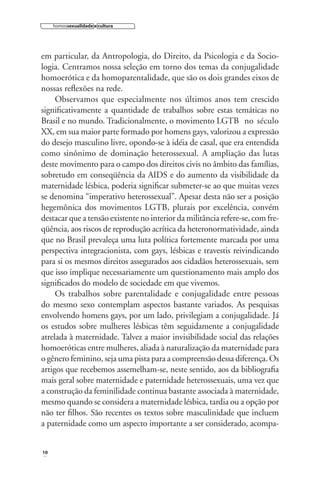 homossexualidade e cultura

em particular, da Antropologia, do Direito, da Psicologia e da Sociologia. Centramos nossa seleção em torno dos temas da conjugalidade
homoerótica e da homoparentalidade, que são os dois grandes eixos de
nossas reﬂexões na rede.
Observamos que especialmente nos últimos anos tem crescido
signiﬁcativamente a quantidade de trabalhos sobre estas temáticas no
Brasil e no mundo. Tradicionalmente, o movimento LGTB no século
XX, em sua maior parte formado por homens gays, valorizou a expressão
do desejo masculino livre, opondo-se à idéia de casal, que era entendida
como sinônimo de dominação heterossexual. A ampliação das lutas
deste movimento para o campo dos direitos civis no âmbito das famílias,
sobretudo em conseqüência da AIDS e do aumento da visibilidade da
maternidade lésbica, poderia signiﬁcar submeter-se ao que muitas vezes
se denomina “imperativo heterossexual”. Apesar desta não ser a posição
hegemônica dos movimentos LGTB, plurais por excelência, convém
destacar que a tensão existente no interior da militância refere-se, com freqüência, aos riscos de reprodução acrítica da heteronormatividade, ainda
que no Brasil prevaleça uma luta política fortemente marcada por uma
perspectiva integracionista, com gays, lésbicas e travestis reivindicando
para si os mesmos direitos assegurados aos cidadãos heterossexuais, sem
que isso implique necessariamente um questionamento mais amplo dos
signiﬁcados do modelo de sociedade em que vivemos.
Os trabalhos sobre parentalidade e conjugalidade entre pessoas
do mesmo sexo contemplam aspectos bastante variados. As pesquisas
envolvendo homens gays, por um lado, privilegiam a conjugalidade. Já
os estudos sobre mulheres lésbicas têm seguidamente a conjugalidade
atrelada à maternidade. Talvez a maior invisibilidade social das relações
homoeróticas entre mulheres, aliada à naturalização da maternidade para
o gênero feminino, seja uma pista para a compreensão dessa diferença. Os
artigos que recebemos assemelham-se, neste sentido, aos da bibliograﬁa
mais geral sobre maternidade e paternidade heterossexuais, uma vez que
a construção da feminilidade continua bastante associada à maternidade,
mesmo quando se considera a maternidade lésbica, tardia ou a opção por
não ter ﬁlhos. São recentes os textos sobre masculinidade que incluem
a paternidade como um aspecto importante a ser considerado, acompa-

10

 