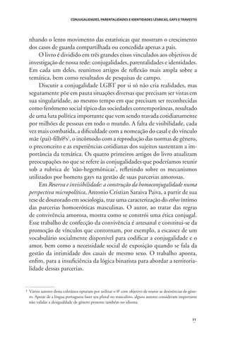 CONJUGALIDADES, PARENTALIDADES E IDENTIDADES LÉSBICAS, GAYS E TRAVESTIS

nhando o lento movimento das estatísticas que mostram o crescimento
dos casos de guarda compartilhada ou concedida apenas a pais.
O livro é dividido em três grandes eixos vinculados aos objetivos de
investigação de nossa rede: conjugalidades, parentalidades e identidades.
Em cada um deles, reunimos artigos de reﬂexão mais ampla sobre a
temática, bem como resultados de pesquisas de campo.
Discutir a conjugalidade LGBT por si só não cria realidades, mas
seguramente põe em pauta situações diversas que precisam ser vistas em
sua singularidade, ao mesmo tempo em que precisam ser reconhecidas
como fenômeno social típico das sociedades contemporâneas, resultado
de uma luta política importante que vem sendo travada cotidianamente
por milhões de pessoas em todo o mundo. A falta de visibilidade, cada
vez mais combatida, a diﬁculdade com a nomeação do casal e do vínculo
mãe (pai)-ﬁlh@s2, o incômodo com a reprodução das normas de gênero,
o preconceito e as experiências cotidianas dos sujeitos sustentam a importância da temática. Os quatro primeiros artigos do livro atualizam
preocupações no que se refere às conjugalidades que poderíamos reunir
sob a rubrica de ‘não-hegemônicas’, reﬂetindo sobre os mecanismos
utilizados por homens gays na gestão de suas parcerias amorosas.
Em Reserva e invisibilidade: a construção da homoconjugalidade numa
perspectiva micropolítica, Antonio Crístian Saraiva Paiva, a partir de sua
tese de doutorado em sociologia, traz uma caracterização do ethos íntimo
das parcerias homoeróticas masculinas. O autor, ao tratar das regras
de convivência amorosa, mostra como se constrói uma ética conjugal.
Esse trabalho de confecção da convivência é artesanal e constitui-se da
promoção de vínculos que contornam, por exemplo, a escassez de um
vocabulário socialmente disponível para codiﬁcar a conjugalidade e o
amor, bem como a necessidade social de exposição quando se fala da
gestão da intimidade dos casais de mesmo sexo. O trabalho aponta,
enﬁm, para a insuﬁciência da lógica binarista para abordar a territorialidade dessas parcerias.

2

Vários autores desta coletânea optaram por utilizar o @ com objetivo de reunir as desinências de gênero. Apesar de a língua portuguesa fazer seu plural no masculino, alguns autores consideram importante
não validar a desigualdade de gênero presente também no idioma.

11

 