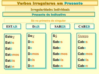 Estoyy
Estás
Está
Estamos
Estáís
Están
Estoyy
Estás
Está
Estamos
Estáís
Están
Verbos Irregulares emVerbos Irregulares em PresentePresenteVerbos Irregulares emVerbos Irregulares em PresentePresente
Irregularidades IndividuaisIrregularidades Individuais
Presente de IndicativoPresente de IndicativoPresente de IndicativoPresente de Indicativo
Doyy
Das
Da
Damos
Daís
Dan
Doyy
Das
Da
Damos
Daís
Dan
ESTESTARARESTESTARAR DDARARDDARAR
Séé
Sabes
Sabe
Sabemos
Sabéís
Saben
Séé
Sabes
Sabe
Sabemos
Sabéís
Saben
QuepoQuepo
Cabes
Cabe
Cabemos
Cabéís
Caben
QuepoQuepo
Cabes
Cabe
Cabemos
Cabéís
Caben
Só na primeira do singular
SABSABERERSABSABERER CABCABERERCABCABERER
 