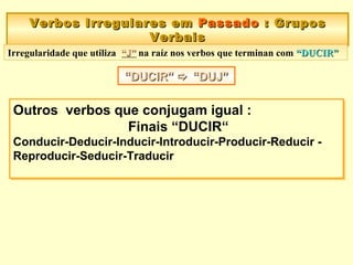 Verbos Irregulares emVerbos Irregulares em PassadoPassado :: GruposGrupos
VerbaisVerbais
Verbos Irregulares emVerbos Irregulares em PassadoPassado :: GruposGrupos
VerbaisVerbais
““DUCIR”DUCIR”  “DUJ”“DUJ”““DUCIR”DUCIR”  “DUJ”“DUJ”
Outros verbos que conjugam igual :
Finais “DUCIR“
Conducir-Deducir-Inducir-Introducir-Producir-Reducir -
Reproducir-Seducir-Traducir
Outros verbos que conjugam igual :
Finais “DUCIR“
Conducir-Deducir-Inducir-Introducir-Producir-Reducir -
Reproducir-Seducir-Traducir
Irregularidade que utiliza “J”“J” na raíz nos verbos que terminan com “DUCIR”“DUCIR”
 