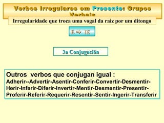 Verbos Irregulares emVerbos Irregulares em PresentePresente:: GruposGrupos
VerbaisVerbais
Verbos Irregulares emVerbos Irregulares em PresentePresente:: GruposGrupos
VerbaisVerbais
Irregularidade que troca uma vogal da raiz por um ditongo
EE  IEIEEE  IEIE
Outros verbos que conjugan igual :
Adherir--Advertir-Asentir-Conferir-Convertir-Desmentir-
Herir-Inferir-Diferir-Invertir-Mentir-Desmentir-Presentir-
Proferir-Referir-Requerir-Resentir-Sentir-Ingerir-Transferir
Outros verbos que conjugan igual :
Adherir--Advertir-Asentir-Conferir-Convertir-Desmentir-
Herir-Inferir-Diferir-Invertir-Mentir-Desmentir-Presentir-
Proferir-Referir-Requerir-Resentir-Sentir-Ingerir-Transferir
3a Conjugaci3a Conjugaciónón3a Conjugaci3a Conjugaciónón
 