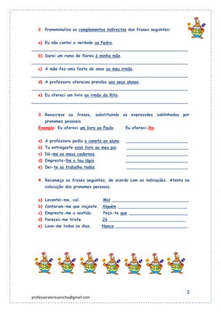 2. Pronominaliza os complementos indirectos das frases seguintes:


   a) Eu não contei a verdade ao Pedro.
_____________________________________________________________
   b) Darei um ramo de flores à minha mãe.
_____________________________________________________________
   c) A mãe fez uma festa de anos ao meu irmão.
_____________________________________________________________
   d) A professora ofereceu prendas aos seus alunos.
_____________________________________________________________
   e) Eu ofereci um livro ao irmão da Rita.
_____________________________________________________________


   3. Reescreve as frases, substituindo as expressões sublinhadas por
       pronomes pessoais.
   Exemplo: Eu ofereci um livro ao Paulo.     Eu ofereci-lho.


   a) A professora pediu a caneta ao aluno.   ________________________
   b) Tu entregaste esse livro ao meu pai.    ________________________
   c) Dá-me os meus cadernos.                 ________________________
   d) Empresta-lhe o teu lápis.               ________________________
   e) Dei-te os trabalho todos.               ________________________


   4. Recomeça as frases seguintes, de acordo com as indicações. Atenta na
       colocação dos pronomes pessoais.


   a) Levantei-me, caí.            Mal ______________________________
   b) Contaram-me que viajaste. Alguém ___________________________
   c) Empresta-me o vestido.       Peço-te que _______________________
   d) Pareces-me triste.          Já ______________________________
   e) Lavo-me todos os dias.      Nunca ____________________________




                                                                        2
professorateresarocha@gmail.com
 