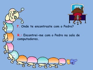 7. Onde te encontraste com o Pedro?R.: Encontrei-me com o Pedro na sala de computadores.