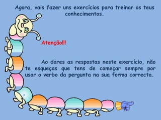 Agora, vais fazer uns exercícios para treinar os teus conhecimentos.Atenção!!!	Ao dares as respostas neste exercício, não te esqueças que tens de começar sempre por usar o verbo da pergunta na sua forma correcta.