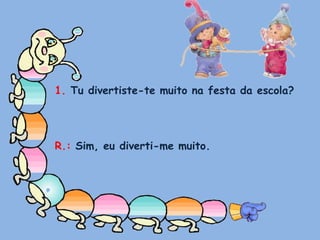 1. Tu divertiste-te muito na festa da escola?R.: Sim, eu diverti-me muito.