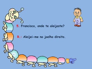 5. Francisco, onde te aleijaste?R.: Aleijei-me no joelho direito.