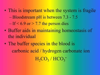 • This is important when the system is fragile
– Bloodstream pH is between 7.3 - 7.5
– If < 6.9 or > 7.7 the person dies
• Buffer aids in maintaining homeostasis of
the individual
• The buffer species in the blood is
carbonic acid / hydrogen carbonate ion
H2CO3 / HCO3
-
 