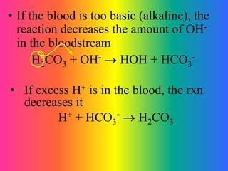 • If the blood is too basic (alkaline), the
reaction decreases the amount of OH-
in the bloodstream
H2CO3 + OH-  HOH + HCO3
-
• If excess H+ is in the blood, the rxn
decreases it
H+ + HCO3
-  H2CO3
 