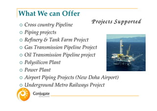 What We can Offer
 Cross country Pipeline
                              Projects Supported
 Piping projects
 Refinery & Tank Farm Project
 Gas Transmission Pipeline Project
 Oil Transmission Pipeline project
 Polysilicon Plant
 Power Plant
 Airport Piping Projects (New Doha Airport)
 Underground Metro Railways Project
 