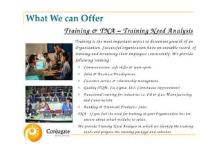 What We can Offer
        Training & TN A – Training N eed A nalysis
           Training is the m ost im portant aspect to determ ine grow th of an
           Organization. Successful organization have an enviable record of
           training and retraining their em ployees consistently. W e provide
           follow ing training:
               Com m unication, soft skills & team spirit
               Sales & B usiness D evelopm ent
               Custom er service & relationship m anagem ent
               Q uality (TQ M , Six Sigm a, ISO, Continuous im provem ent)
               Functional training for industries i.e. Oil & G as, M anufacturing
               and Construction
               B anking & Financial Products/ Sales
            TN A : If you feel the need for training in your Organization but are
               unsure about w hich m odules to select,
            W e provide Training N eed A nalysis in w hich w e identify the training
               needs and propose the training package and calendar.
 