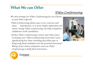 What We can Offer
                                                 V ideo Conferencing
W e also arrange for V ideo Conferencing for our Clients
 as and w hen required.
V ideo Conferencing allow s you to see, converse and
 share inform ation. It is m ore sim ple replacem ent for
 travel. U sing V ideo Conferencing can help Com panies
 collaborate w ith Candidates.
U tilize V ideo Conferencing services and reduce your
 recruiting cost. V ideo Conferencing Interview s costs
 significantly less than travelling and allow you to
 bring only final candidates for the personal interview s.
 M any of our clients com panies even use V ideo
 Conferencing to hold final Interview s.
 