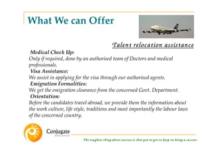 What We can Offer

                                             Talent relocation assistance
 Medical Check Up:
Only if required, done by an authorised team of Doctors and medical
professionals.
 Visa Assistance:
We assist in applying for the visa through our authorised agents.
 Emigration Formalities:
We get the emigration clearance from the concerned Govt. Department.
 Orientation:
Before the candidates travel abroad, we provide them the information about
the work culture, life style, traditions and most importantly the labour laws
of the concerned country.



                          The toughest thing about success is that you've got to keep on being a success.
 