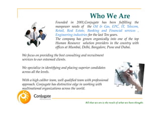 Who We Are
                        Founded in 2001,Conjugate has been fulfilling the
                        manpower needs of the Oil & Gas, EPC, IT, Telecom,
                        Retail, Real Estate, Banking and Financial services ,
                        Engineering industries for the last Ten years.
                        The company has grown organically into one of the top
                        Human Resource solution providers in the country with
                        offices at Mumbai, Delhi, Bangalore, Pune and Dubai.

We focus on providing the best consulting and recruitment
services to our esteemed clients.

We specialize in identifying and placing superior candidates
across all the levels.

With a high caliber team, well qualified team with professional
approach. Conjugate has distinctive edge in working with
multinational organizations across the world.



                                              A ll that w e are is the result of w hat w e have thought.
 