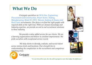 What We Do
           Conjugate specializes in Oil & Gas, Engineering
Procurement and Construction, Power Sector, Trading,
Manufacturing, Retail IT, ITES, Telecom, banking & finance and
Real Estate recruitments. Our focus is to find the right people with
required skills at the right time. With our domain knowledge and
Industry expertise, we provide an end to end recruitment solutions
to these industry.

          We provide a value added service for our clients. We are
a learning organization and believe in constant improvement. We
pride ourselves with exceptional service record.

           We help clients to identify, evaluate, and recruit talent
across various levels and locations. Our strength lies in
understanding the complexities in the recruitment and competence
matching areas.



                         “It's not the w ill to w in, but the w ill to prepare to w in that m akes the difference.”
 