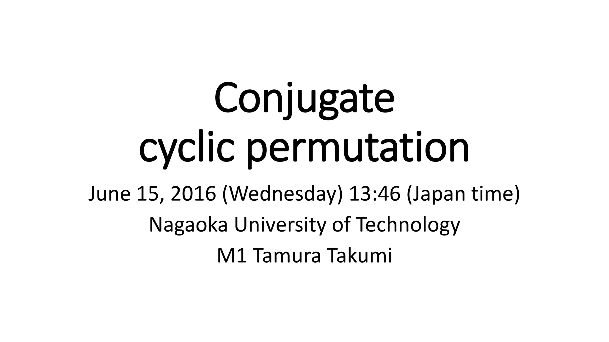 Conjugate
cyclic permutation
June 15, 2016 (Wednesday) 13:46 (Japan time)
Nagaoka University of Technology
M1 Tamura Takumi