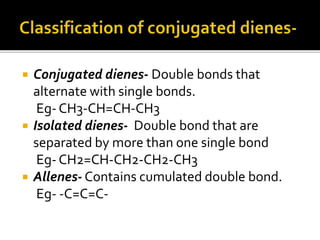  Conjugated dienes- Double bonds that
alternate with single bonds.
Eg- CH3-CH=CH-CH3
 Isolated dienes- Double bond that are
separated by more than one single bond
Eg- CH2=CH-CH2-CH2-CH3
 Allenes- Contains cumulated double bond.
Eg- -C=C=C-
 