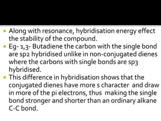  Along with resonance, hybridisation energy effect
the stability of the compound.
 Eg- 1,3- Butadiene the carbon with the single bond
are sp2 hybridised unlike in non-conjugated dienes
where the carbons with single bonds are sp3
hybridised.
 This difference in hybridisation shows that the
conjugated dienes have more s character and draw
in more of the pi electrons, thus making the single
bond stronger and shorter than an ordinary alkane
C-C bond.
 
