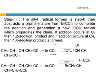 Continued….
Step-III : The allyl radical formed is step-II then
abstracts a bromine atom from BrCCl3 to complete
the addition and generation a new ·CCl3 radical
which propagates the chain. If addition occurs at C2
then 1,2-addition product and if addition occurs at C4,
then 1,4-addition product is formed.
Br
CH2=CH- ·CH-CH2-CCl3 + Br-CCl3 CH2=CH-CH-
CH2-CCl3
+ ·CCl3
CH2=CH- ·CH-CH2-CCl3 + Br-CCl3 BrCH2-CH-
CH=CH2-CCl3
1,2-addition
product
1,4-addition
product
 