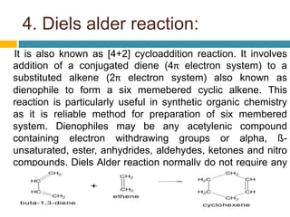 4. Diels alder reaction:
It is also known as [4+2] cycloaddition reaction. It involves
addition of a conjugated diene (4π electron system) to a
substituted alkene (2π electron system) also known as
dienophile to form a six memebered cyclic alkene. This
reaction is particularly useful in synthetic organic chemistry
as it is reliable method for preparation of six membered
system. Dienophiles may be any acetylenic compound
containing electron withdrawing groups or alpha, ß-
unsaturated, ester, anhydrides, aldehydes, ketones and nitro
compounds. Diels Alder reaction normally do not require any
catalyst and occurs on heating.
 