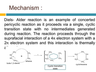 Mechanism :
Diels- Alder reaction is an example of concerted
pericyclic reaction as it proceeds via a single, cyclic
transition state with no intermediates generated
during reaction. The reaction proceeds through the
suprafacial interaction of a 4π electron system with a
2π electron system and this interaction is thermally
allowed.
Cyclic transition
state
 