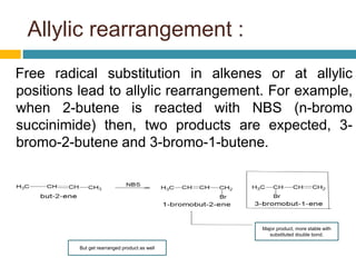 Allylic rearrangement :
Free radical substitution in alkenes or at allylic
positions lead to allylic rearrangement. For example,
when 2-butene is reacted with NBS (n-bromo
succinimide) then, two products are expected, 3-
bromo-2-butene and 3-bromo-1-butene.
Major product, more stable with
substituted double bond.
But get rearranged product as well
 