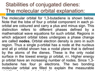 Stabilities of conjugated dienes:
The molecular orbital explanation:
The molecular orbital for 1,3-butadiene is shown below.
Note that the lobe of four p orbital component in each pi-
orbital are coloured and carry a plus and minus sign. This
distinction refers to different phases defined by a
mathematical wave equations for such orbital. Regions in
which adjacent orbital lobes undergoes a phase change
are called nodes. Orbital electron density is zero in such
region. Thus a single p-orbital has a node at the nucleus
and all pi orbital shown has a nodal plane that is defined
by the atoms of the dienes. These is the only nodal
surface in the lowest energy pi orbital, n1. Higher energy
pi orbital have an increasing number of nodes. Since 1,3-
butadiene has four pi electrons. The two bonding
molecular orbital are filled to explain the measurable
 