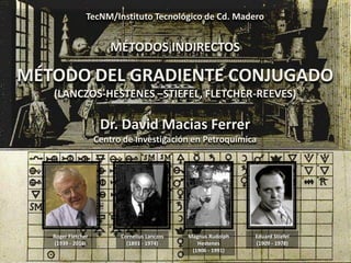 TecNM/Instituto Tecnológico de Cd. Madero
MÉTODOS INDIRECTOS
MÉTODO DEL GRADIENTE CONJUGADO
(LANCZOS-HESTENES –STIEFEL, FLETCHER-REEVES)
Dr. David Macias Ferrer
Centro de Investigación en Petroquímica
Cornelius Lanczos
(1893 - 1974)
Magnus Rudolph
Hestenes
(1906 - 1991)
Roger Fletcher
(1939 - 2016)
Eduard Stiefel
(1909 - 1978)
 