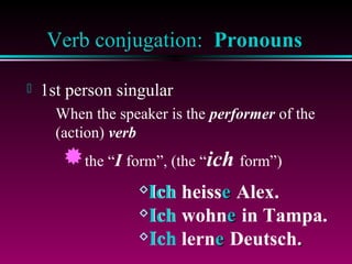 Verb conjugation: Pronouns


1st person singular
When the speaker is the performer of the
(action) verb

the “I form”, (the “ich form”)
Ich

heisse Alex.
Ich wohne in Tampa.
Ich lerne Deutsch.

 