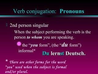 Verb conjugation: Pronouns


2nd person singular
When the subject performing the verb is the
person to whom you are speaking.

the “you form”, (the “du form”)
informal*

*

Du lernst Deutsch.
st

There are other forms for the word
“you” used when the subject is formal
and/or plural.

 