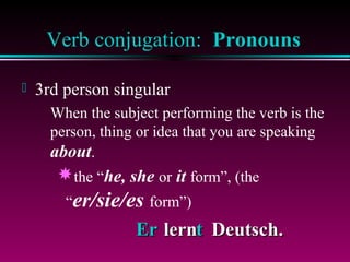 Verb conjugation: Pronouns


3rd person singular
When the subject performing the verb is the
person, thing or idea that you are speaking
about.

the “he, she or it form”, (the
“er/sie/es form”)

Er lernt Deutsch.

 