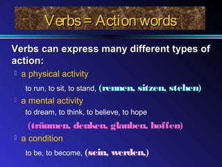 Verbs = Action words
Verbs can express many different types of
action:


a physical activity
to run, to sit, to stand, (rennen,



sitzen, stehen)

a mental activity
to dream, to think, to believe, to hope

(träumen, denken, glauben, hoffen)


a condition
to be, to become, (sein,

werden,)

 