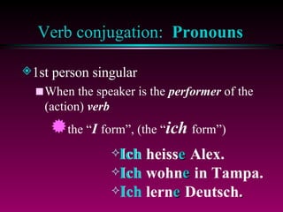 Verb conjugation:  Pronouns 1st person singular When the speaker is the  performer  of the (action)  verb the “ I  form”, (the “ ich  form”) Ich heiss  Alex.  Ich wohn  in Tampa. Ich lern  Deutsch . e Ich e Ich e Ich 