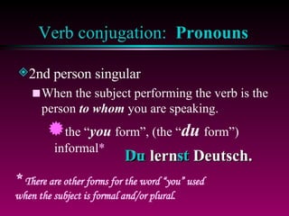 Verb conjugation:  Pronouns 2nd person singular When the subject performing the verb is the person  to whom  you are speaking. the “ you  form”, (the “ du  form”) informal * *  There are other forms for the word “you” used when the subject is formal and/or plural. Du lernst Deutsch. Du  st 