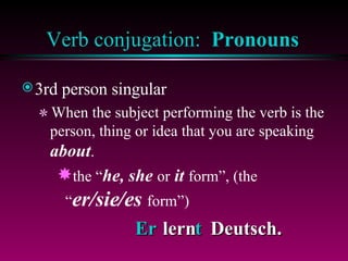 Verb conjugation:  Pronouns 3rd person singular When the subject performing the verb is the person, thing or idea that you are speaking  about . the “ he, she  or  it  form”, (the “ er/sie/es  form”)  Er  t lern  Deutsch. 