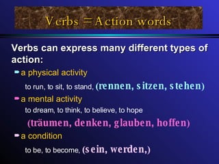 Verbs = Action words Verbs can express many different types of action: a physical activity to run, to sit, to stand,   ( rennen, sitzen, stehen ) a mental activity to dream, to think, to believe, to hope ( träumen, denken, glauben, hoffen ) a condition to be, to become,  ( sein, werden, ) 