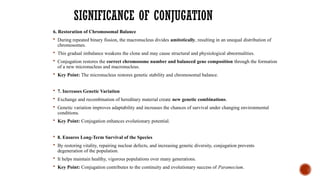SIGNIFICANCE OF CONJUGATION
6. Restoration of Chromosomal Balance
 During repeated binary fission, the macronucleus divides amitotically, resulting in an unequal distribution of
chromosomes.
 This gradual imbalance weakens the clone and may cause structural and physiological abnormalities.
 Conjugation restores the correct chromosome number and balanced gene composition through the formation
of a new micronucleus and macronucleus.
 Key Point: The micronucleus restores genetic stability and chromosomal balance.
 7. Increases Genetic Variation
 Exchange and recombination of hereditary material create new genetic combinations.
 Genetic variation improves adaptability and increases the chances of survival under changing environmental
conditions.
 Key Point: Conjugation enhances evolutionary potential.
 8. Ensures Long-Term Survival of the Species
 By restoring vitality, repairing nuclear defects, and increasing genetic diversity, conjugation prevents
degeneration of the population.
 It helps maintain healthy, vigorous populations over many generations.
 Key Point: Conjugation contributes to the continuity and evolutionary success of Paramecium.
 