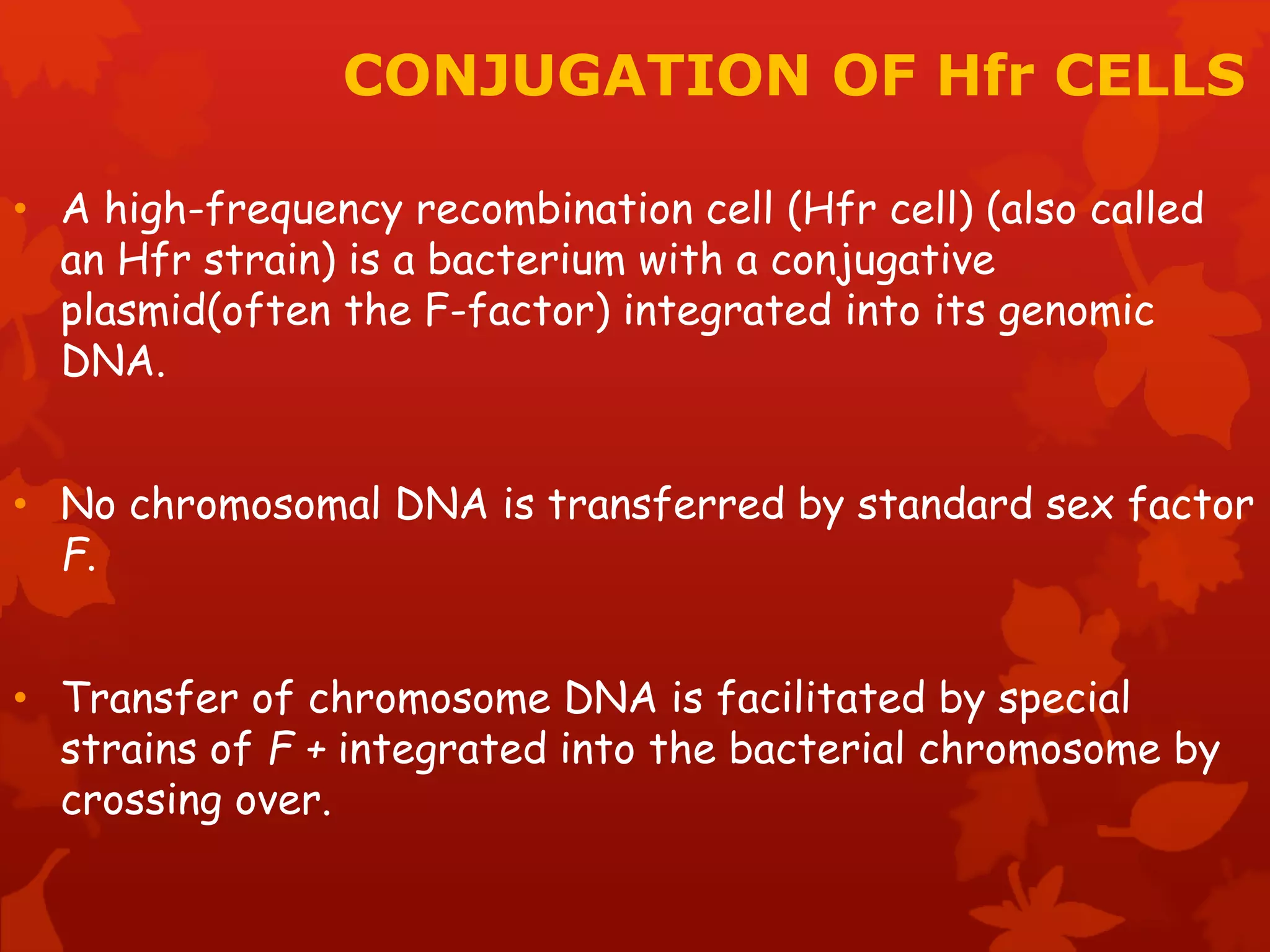 CONJUGATION OF Hfr CELLS 
• A high-frequency recombination cell (Hfr cell) (also called 
an Hfr strain) is a bacterium with a conjugative 
plasmid(often the F-factor) integrated into its genomic 
DNA. 
• No chromosomal DNA is transferred by standard sex factor 
F. 
• Transfer of chromosome DNA is facilitated by special 
strains of F + integrated into the bacterial chromosome by 
crossing over. 
 