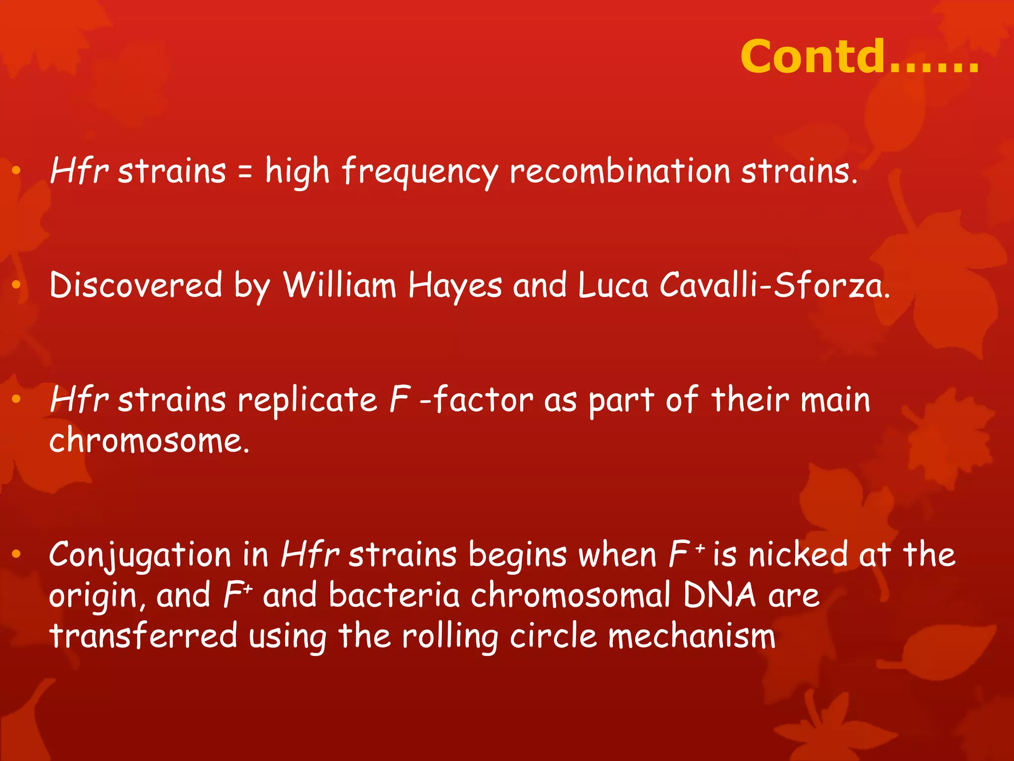 Contd…… 
• Hfr strains = high frequency recombination strains. 
• Discovered by William Hayes and Luca Cavalli-Sforza. 
• Hfr strains replicate F -factor as part of their main 
chromosome. 
• Conjugation in Hfr strains begins when F + is nicked at the 
origin, and F+ and bacteria chromosomal DNA are 
transferred using the rolling circle mechanism 
 