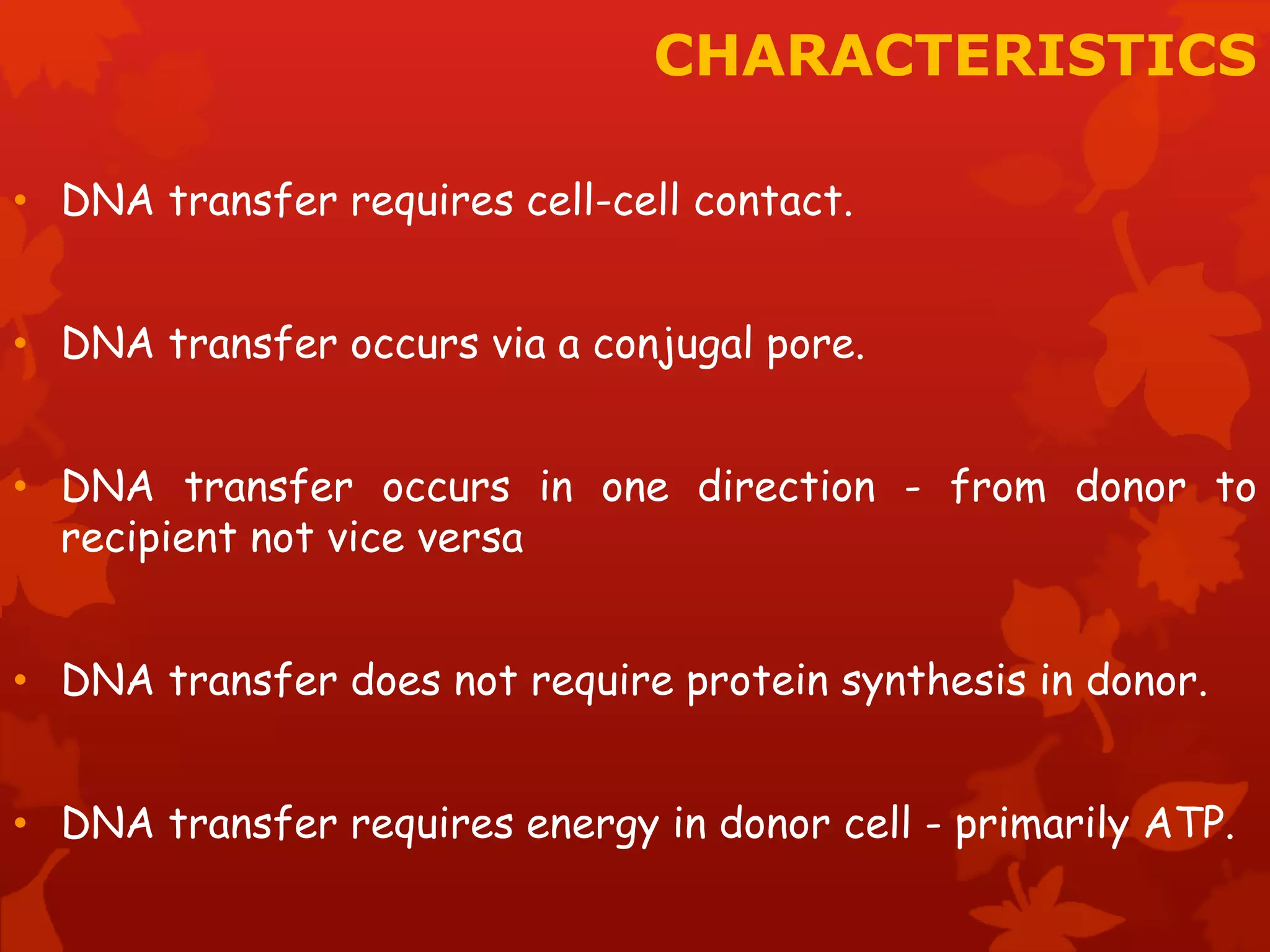CHARACTERISTICS 
• DNA transfer requires cell-cell contact. 
• DNA transfer occurs via a conjugal pore. 
• DNA transfer occurs in one direction - from donor to 
recipient not vice versa 
• DNA transfer does not require protein synthesis in donor. 
• DNA transfer requires energy in donor cell - primarily ATP. 
 