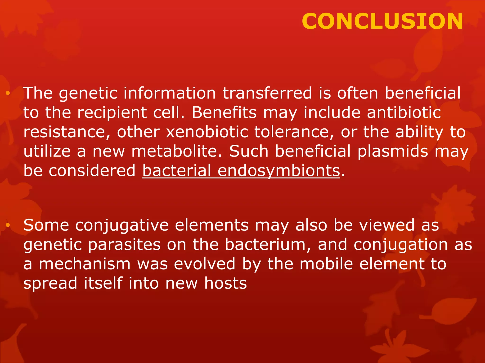 CONCLUSION 
• The genetic information transferred is often beneficial 
to the recipient cell. Benefits may include antibiotic 
resistance, other xenobiotic tolerance, or the ability to 
utilize a new metabolite. Such beneficial plasmids may 
be considered bacterial endosymbionts. 
• Some conjugative elements may also be viewed as 
genetic parasites on the bacterium, and conjugation as 
a mechanism was evolved by the mobile element to 
spread itself into new hosts 
 