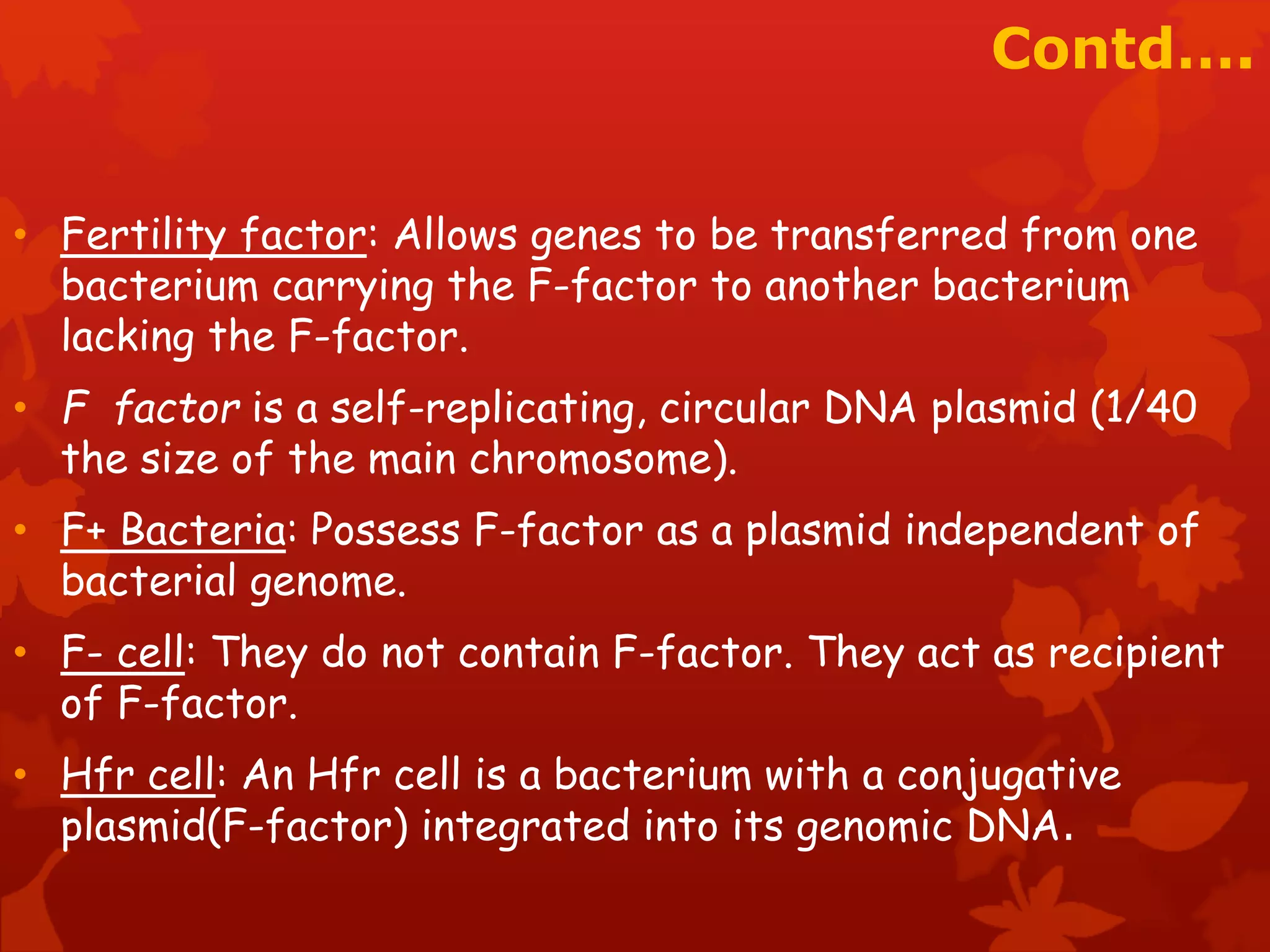 Contd…. 
• Fertility factor: Allows genes to be transferred from one 
bacterium carrying the F-factor to another bacterium 
lacking the F-factor. 
• F factor is a self-replicating, circular DNA plasmid (1/40 
the size of the main chromosome). 
• F+ Bacteria: Possess F-factor as a plasmid independent of 
bacterial genome. 
• F- cell: They do not contain F-factor. They act as recipient 
of F-factor. 
• Hfr cell: An Hfr cell is a bacterium with a conjugative 
plasmid(F-factor) integrated into its genomic DNA. 
 