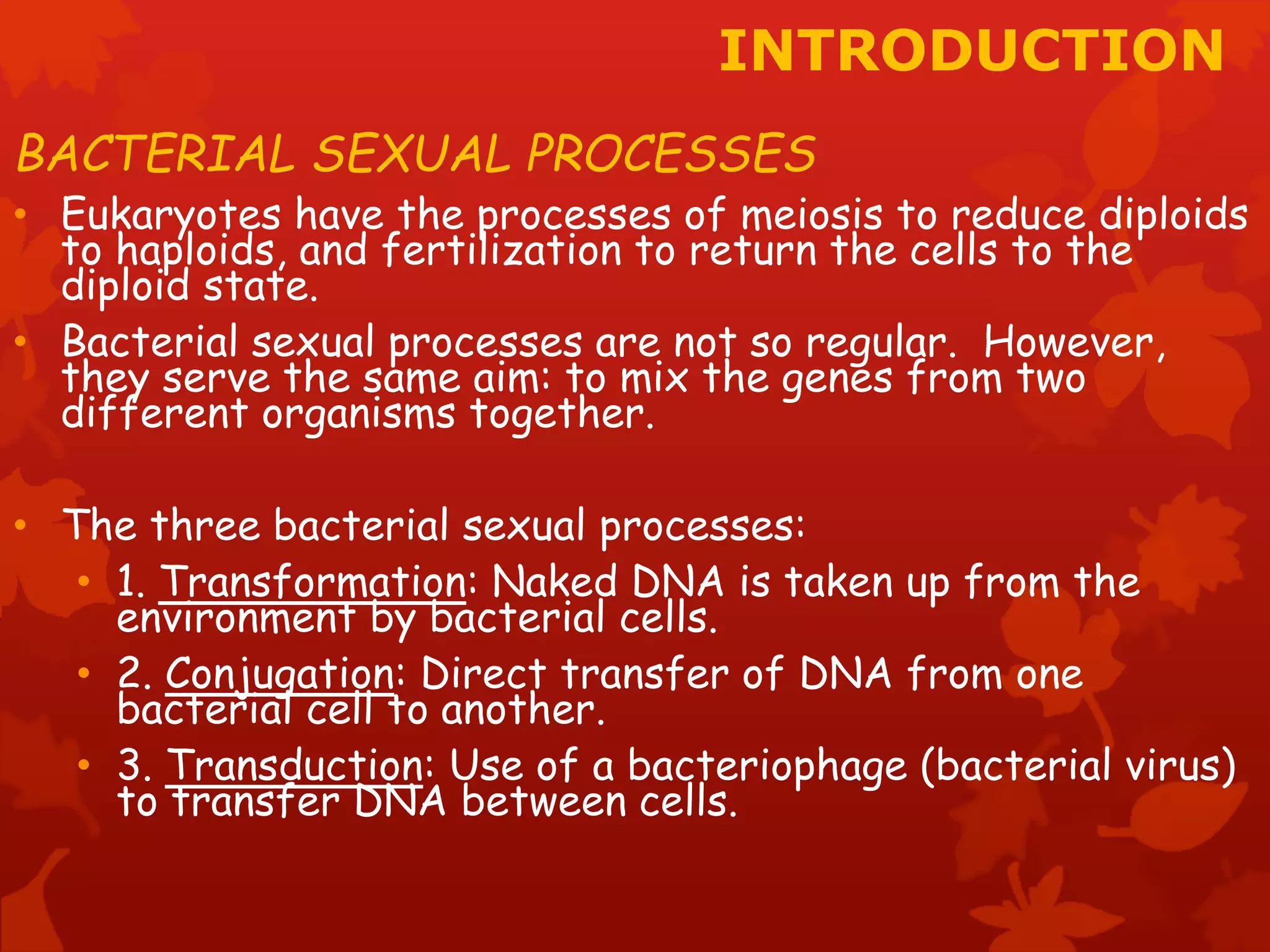 INTRODUCTION 
BACTERIAL SEXUAL PROCESSES 
• Eukaryotes have the processes of meiosis to reduce diploids 
to haploids, and fertilization to return the cells to the 
diploid state. 
• Bacterial sexual processes are not so regular. However, 
they serve the same aim: to mix the genes from two 
different organisms together. 
• The three bacterial sexual processes: 
• 1. Transformation: Naked DNA is taken up from the 
environment by bacterial cells. 
• 2. Conjugation: Direct transfer of DNA from one 
bacterial cell to another. 
• 3. Transduction: Use of a bacteriophage (bacterial virus) 
to transfer DNA between cells. 
 
