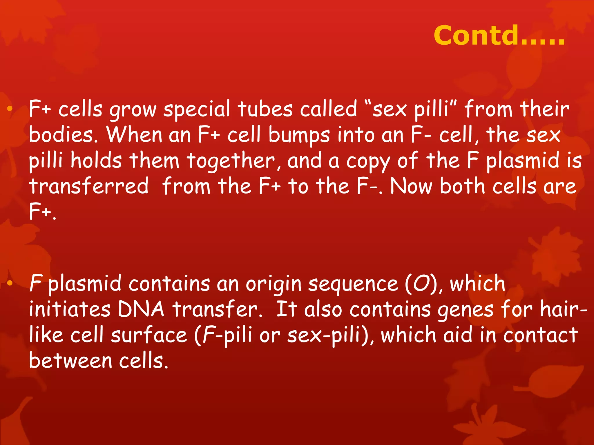 Contd….. 
• F+ cells grow special tubes called “sex pilli” from their 
bodies. When an F+ cell bumps into an F- cell, the sex 
pilli holds them together, and a copy of the F plasmid is 
transferred from the F+ to the F-. Now both cells are 
F+. 
• F plasmid contains an origin sequence (O), which 
initiates DNA transfer. It also contains genes for hair-like 
cell surface (F-pili or sex-pili), which aid in contact 
between cells. 
 