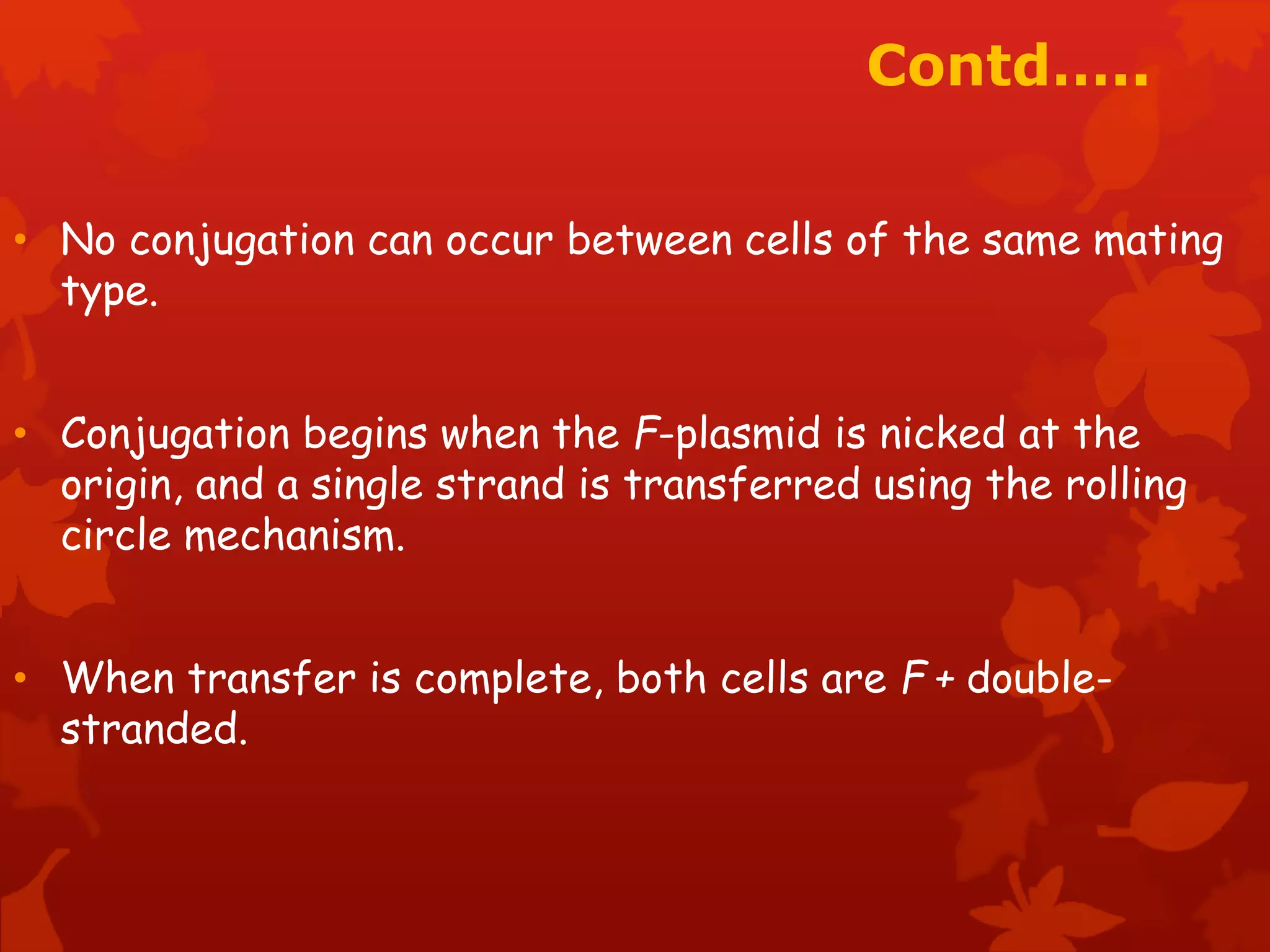 Contd….. 
• No conjugation can occur between cells of the same mating 
type. 
• Conjugation begins when the F-plasmid is nicked at the 
origin, and a single strand is transferred using the rolling 
circle mechanism. 
• When transfer is complete, both cells are F + double-stranded. 
 