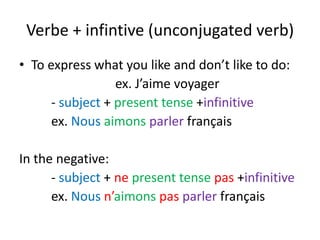 Verbe + infintive (unconjugated verb)
• To express what you like and don’t like to do:
                  ex. J’aime voyager
      - subject + present tense +infinitive
      ex. Nous aimons parler français

In the negative:
      - subject + ne present tense pas +infinitive
      ex. Nous n’aimons pas parler français
 