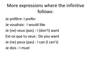 More expressions where the infinitive
              follows:
Je préfère: I prefer
Je voudrais: I would like
Je (ne) veux (pas) : I (don’t) want
Est-ce que tu veux : Do you want
Je (ne) peux (pas) : I can (I can’t)
Je dois : I must
 