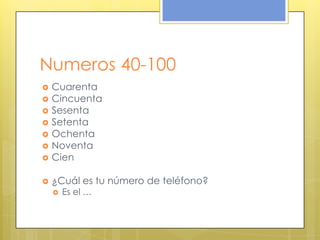 Numeros 40-100
 Cuarenta
 Cincuenta
 Sesenta
 Setenta
 Ochenta
 Noventa
 Cien
 ¿Cuál es tu número de teléfono?
 Es el …
 